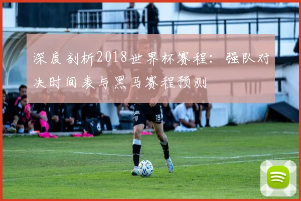 深度剖析2018世界杯赛程：强队对决时间表与黑马赛程预测