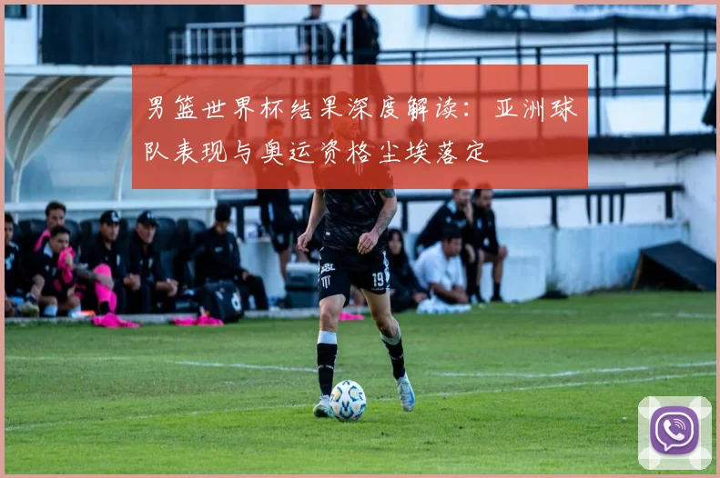 男篮世界杯结果深度解读：亚洲球队表现与奥运资格尘埃落定