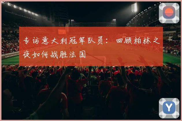 专访意大利冠军队员：回顾柏林之夜如何战胜法国