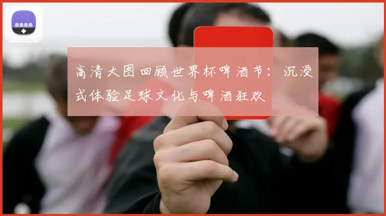 高清大图回顾世界杯啤酒节：沉浸式体验足球文化与啤酒狂欢